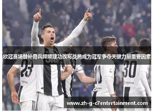 欧冠赛场替补奇兵频频建功改写战局成为冠军争夺关键力量重要因素