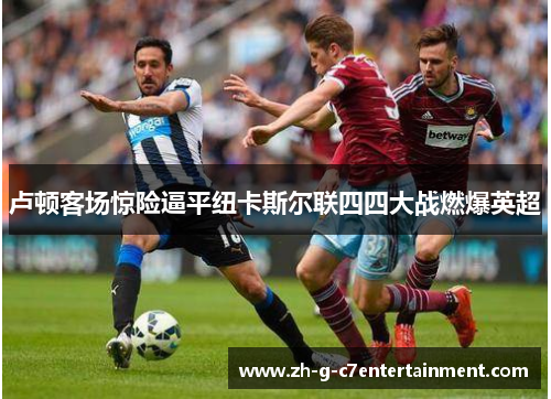 卢顿客场惊险逼平纽卡斯尔联四四大战燃爆英超