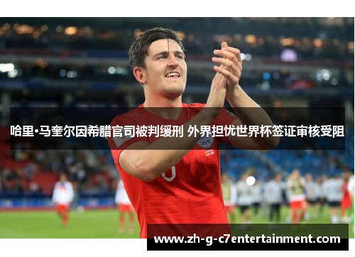 哈里·马奎尔因希腊官司被判缓刑 外界担忧世界杯签证审核受阻