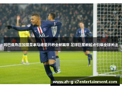 姆巴佩免签加盟皇家马德里开启全新篇章 足球巨星新起点引爆全球关注