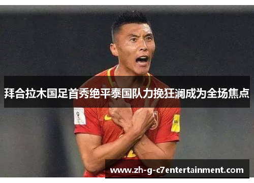 拜合拉木国足首秀绝平泰国队力挽狂澜成为全场焦点