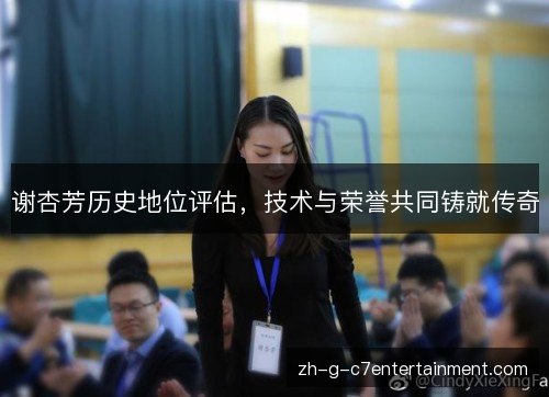 谢杏芳历史地位评估，技术与荣誉共同铸就传奇